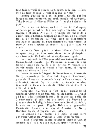 luat două Divizii şi duse la Sud, acum, când sunt la Sud,
mi s-au luat tot două Divizii şi se duc la Nord.”
     Aceste cuvinte au ajuns în presă. Opinia publică
începe să menţioneze tot mai mult numele lui Averescu.
Take Ionescu şi Nicolae Filipescu îl roagă să rămână la
post.
     Pentru ca să înlesnească victoria în Dobrogea,
Averescu primi ordinul de a face nişte demonstraţiuni de
trecere a Dunării. A doua zi primeşte alt ordin: de a
cuceri insula Persina, ocupată de austrieci, de a distruge
flotila de monitoare austriece care se adăpostiseră
strategic în spatele ei. Făcu legătura cu contr-amiralul
Bălescu, care-i spune că marina nu-l poate ajuta cu
nimic.
     Averescu făcu legătura cu Marele Cartier General. I
se spuse categoric că un astfel de ordin pur şi simplu…
nu a fost emis. Ce batjocură pe conducerea trupelor!
     La 1 septembrie 1916 generalul rus Zaiontcikowsky,
Comandantul trupelor din Dobrogea, a atacat în zori
trupele turco-bulgare. Însa în Divizia 9 română s-a
stârnit panică, linia frontului a fost ruptă, si trupele
unite s-au retras la 20 km.
     Peste tot doar înfrângeri. În Transilvania, Armata de
Nord, comandată de favoritul Regelui Ferdinand,
generalul Prezan şi Armatele I-a şi a II-a au trecut în
defensivă. Acest fapt a decis ca trupele române
împreună cu trupele ruseşti din Dobrogea să treacă în
ofensivă la Sud.
     Generalul Averescu a fost numit Comandantul
Grupului Armatelor de Sud. Ordinul de numire la Grupul
de Sud i-a fost înmânat la ora 3,45 în dimineaţa zilei de
2 septembrie, şi prin care era invitat de Rege să se
prezinte ziua la Peliş, la întrunirea consiliului de război,
la care au luat parte: Regele, Brătianu şi generalii:
Constantin Prezan, comandantul Armatei de Nord,
Dimitrie Iliescu, Averescu, Ioan Culcer.
     La consiliu s-a început o discuţie aprinsă între
generalii Alexandru Averescu şi Constantin Prezan.
     - Este o greşeală vădită hotărârea Marelui Cartier
General de a lupta pe două fronturi, spuse Averescu.
                                                         75
 
