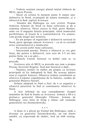 - Trebuie susţinut energic planul iniţial elaborat de
MCG, spuse Prezan.
    - Socot că soluţia la mo ment poate fi numai una:
defensiva în Nord, avantajată de natura terenului, şi o
ofensivă la Sud, replică Averescu
    - Situaţia din Dobrogea nu este critică. Propun
întărirea Armatei de Nord cu forţe suficiente şi de a
continua ofensiva. Orice succes la Sud, peste Dunăre,
unde vor fi angajate forţele principale, oferă inamicului
posibilitatea să treacă la o contraofensivă. Ca urmare,
vom pierde dragii mei teritoriu.
    - Eu am propus să organizăm o defensivă serioasă în
Nord, parie aproape amuzat Averescu – ca să se excludă
orice contraofensivă a inamicului.
    - Nu există astfel forţe suficiente.
    - Interesantă poziţie. Pentru o ofensivă se vor găsi
forţe, dar pentru o defensivă, care cere de 3-5 ori mai
puţine forţe, nu s-ar găsi…
    - Marele Cartier General va hotărî cum se va
proceda.
    Averescu ştia că MCG va proceda aşa cum a propus
Prezan, favoritul Regelui. Însă mai încearcă o dată…
    - Înaintea intrării în război am propus ca lovitura
principală să fie îndreptată la Sud. De aceeaşi părere
erau şi experţii francezi. Ofensiva trebuia coordonată cu
ofensiva Corpului expediţionar de la Salonic, condus de
generalul Maurice Sarrail.
    Soluţia adoptată în final a fost: de a se organiza o
ofensivă puternică la Sud şi continuarea ofensivei la
Nord.
    A fost înfiinţat un nou comandament: Grupul
armatelor de Sud în frunte cu Averescu. Armata a III-a a
preluat-o generalul Gheorghe Văleanu. Armata de
Dobrogea, care intra în Grup a rămas sub comanda
generalului rus Zaiontcikowsky.

                           * * *
    A doua zi a plecat pe frontul din Dobrogea, unde a
discutat cu generalul Zaiontcikowsky, un om foarte
amabil, cu experienţă de război, însă un slab strateg.
76
 