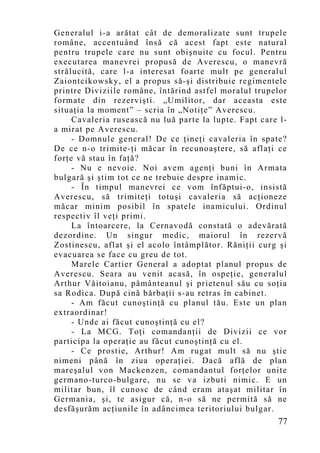 Generalul i-a arătat cât de demoralizate sunt trupele
române, accentuând însă că acest fapt este natural
pentru trupele care nu sunt obişnuite cu focul. Pentru
executarea manevrei propusă de Averescu, o manevră
strălucită, care l-a interesat foarte mult pe generalul
Zaiontcikowsky, el a propus să-şi distribuie regimentele
printre Diviziile române, întărind astfel moralul trupelor
formate din rezervişti. „Umilitor, dar aceasta este
situaţia la mo ment” – scria în „Notiţe” Averescu.
     Cavaleria rusească nu luă parte la lupte. Fapt care l-
a mirat pe Averescu.
     - Domnule general! De ce ţineţi cavaleria în spate?
De ce n-o trimite-ţi măcar în recunoaştere, să aflaţi ce
forţe vă stau în faţă?
     - Nu e nevoie. Noi avem agenţi buni în Armata
bulgară şi ştim tot ce ne trebuie despre inamic.
     - În timpul manevrei ce vom înfăptui-o, insistă
Averescu, să trimiteţi totuşi cavaleria să acţioneze
măcar minim posibil în spatele inamicului. Ordinul
respectiv îl veţi primi.
     La întoarcere, la Cernavodă constată o adevărată
dezordine. Un singur medic, maiorul în rezervă
Zostinescu, aflat şi el acolo întâmplător. Răniţii curg şi
evacuarea se face cu greu de tot.
     Marele Cartier General a adoptat planul propus de
Averescu. Seara au venit acasă, în ospeţie, generalul
Arthur Văitoianu, pământeanul şi prietenul său cu soţia
sa Rodica. După cină bărbaţii s-au retras în cabinet.
     - Am făcut cunoştinţă cu planul tău. Este un plan
extraordinar!
     - Unde ai făcut cunoştinţă cu el?
     - La MCG. Toţi comandanţii de Divizii ce vor
participa la operaţie au făcut cunoştinţă cu el.
     - Ce prostie, Arthur! Am rugat mult să nu ştie
nimeni până în ziua operaţiei. Dacă află de plan
mareşalul von Mackenzen, comandantul forţelor unite
germano-turco-bulgare, nu se va izbuti nimic. E un
militar bun, îl cunosc de când eram ataşat militar în
Germania, şi, te asigur că, n-o să ne permită să ne
desfăşurăm acţiunile în adâncimea teritoriului bulgar.
                                                        77
 