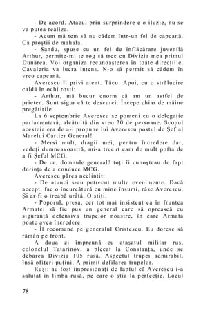 - De acord. Atacul prin surprindere e o iluzie, nu se
va putea realiza.
     - Acum mă tem să nu cădem într-un fel de capcană.
Ca proştii de mahala.
     - Sandu, spuse cu un fel de înflăcărare juvenilă
Arthur, permite-mi te rog să trec cu Divizia mea primul
Dunărea. Voi organiza recunoaşterea în toate direcţiile.
Cavaleria va lucra intens. N-o să permit să cădem în
vreo capcană.
     Averescu îl privi atent. Tăcu. Apoi, cu o strălucire
caldă în ochi rosti:
     - Arthur, mă bucur enorm că am un astfel de
prieten. Sunt sigur că te descurci. Începe chiar de mâine
pregătirile.
     La 6 septembrie Averescu se pomeni cu o delegaţie
parlamentară, alcătuită din vreo 20 de persoane. Scopul
acesteia era de a-i propune lui Averescu postul de Şef al
Marelui Cartier General!
     - Mersi mult, dragii mei, pentru încredere dar,
vedeţi dumneavoastră, mi-a trecut cam de mult pofta de
a fi Şeful MCG.
     - De ce, domnule general? toţi îi cunoşteau de fapt
dorinţa de a conduce MCG.
     Averescu părea neclintit:
     - De atunci s-au petrecut multe evenimente. Dacă
accept, fac o încurcătură cu mine însumi, râse Averescu.
Şi ar fi o treabă urâtă. O ştiţi.
     - Poporul, presa, cer tot mai insistent ca în fruntea
Armatei să fie pus un general care să oprească cu
siguranţă defensiva trupelor noastre, în care Armata
poate avea încredere.
     - Îl recomand pe generalul Cristescu. Eu doresc să
rămân pe front.
     A doua zi împreună cu ataşatul militar rus,
colonelul Tatarinov, a plecat la Constanţa, unde se
debarca Divizia 105 rusă. Aspectul trupei admirabil,
însă ofiţeri puţini. A primit defilarea trupelor.
     Ruşii au fost impresionaţi de faptul că Averescu i-a
salutat în limba rusă, pe care o ştia la perfecţie. Locul

78
 