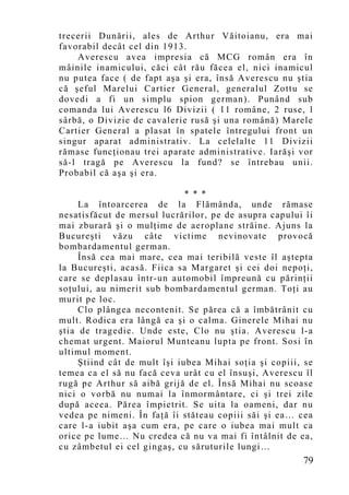 trecerii Dunării, ales de Arthur Văitoianu, era mai
favorabil decât cel din 1913.
    Averescu avea impresia că MCG român era în
mâinile inamicului, căci cât rău făcea el, nici inamicul
nu putea face ( de fapt aşa şi era, însă Averescu nu ştia
că şeful Marelui Cartier General, generalul Zottu se
dovedi a fi un simplu spion german). Punând sub
comanda lui Averescu l6 Divizii ( 11 române, 2 ruse, l
sârbă, o Divizie de cavalerie rusă şi una română) Marele
Cartier General a plasat în spatele întregului front un
singur aparat administrativ. La celelalte 11 Divizii
rămase funcţionau trei aparate administrative. Iarăşi vor
să-l tragă pe Averescu la fund? se întrebau unii.
Probabil că aşa şi era.

                              * * *
     La întoarcerea de la Flămânda, unde rămase
nesatisfăcut de mersul lucrărilor, pe de asupra capului îi
mai zburară şi o mulţime de aeroplane străine. Ajuns la
Bucureşti văzu câte victime nevinovate provocă
bombardamentul german.
     Însă cea mai mare, cea mai teribilă veste îl aştepta
la Bucureşti, acasă. Fiica sa Margaret şi cei doi nepoţi,
care se deplasau într-un automobil împreună cu părinţii
soţului, au nimerit sub bombardamentul german. Toţi au
murit pe loc.
     Clo plângea necontenit. Se părea că a îmbătrânit cu
mult. Rodica era lângă ea şi o calma. Ginerele Mihai nu
ştia de tragedie. Unde este, Clo nu ştia. Averescu l-a
chemat urgent. Maiorul Munteanu lupta pe front. Sosi în
ultimul moment.
     Ştiind cât de mult îşi iubea Mihai soţia şi copiii, se
temea ca el să nu facă ceva urât cu el însuşi, Averescu îl
rugă pe Arthur să aibă grijă de el. Însă Mihai nu scoase
nici o vorbă nu numai la înmormântare, ci şi trei zile
după aceea. Părea împietrit. Se uita la oameni, dar nu
vedea pe nimeni. În faţă îi stăteau copiii săi şi ea… cea
care l-a iubit aşa cum era, pe care o iubea mai mult ca
orice pe lume… Nu credea că nu va mai fi întâlnit de ea,
cu zâmbetul ei cel gingaş, cu săruturile lungi…
                                                        79
 