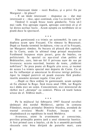 - Interesant tânăr – rosti Rodica, şi o privi fix pe
Margaret – îţi place?
     - E un tânăr interesant – răspunse ea – dar mai
interesant e – râse, apoi continuă, cine l-a invitat la bal?
     Tânărul îi ocupă brusc toate gândurile. Voia să-l
mai vadă. Era aproape sigură, aproape convinsă că şi el
îşi dorea acelaşi lucru . Acum aştepta cu nerăbdare să se
poată duce la spectacol.

                              * * *
    Din garnizoană s-a trimis un automobil, în care se
deplasa acum spre Focşani. Clo rămase la Bucureşti.
După ce Sandu termină învăţătura, vine cu el la Focşani,
iar Margaret rămâne. Se bucura că pleacă din capitală,
de la Curte, unde în ultimul timp prinţul moştenitor
Ferdinand începuse nişte jocuri, greu de înţeles, cu
politicienii. În special cu aşa-zisul clan politic al
Brătienilor, care, într-un fel îl priveau uşor de sus pe
Averescu: acesta neavând, înainte de toate, „rădăcini
nobiliare”. Se prea poate că Regele ştia ceva, şi tocmai
de aceea l-a trimis special mai departe de Curte. Ca să
nu fie influenţat şi amestecat în diverse intrigi politice.
Apoi la timpul potrivit să poată executa fără piedici
inutile anumite misiuni regale. Cine ştie?
    …După ce făcu ordine în garnizoană, acum aştepta
să fie chemat la Rege. Însă trecu anul 1906, iar Regele
nu-i dădu nici un semn. Concomitent, nici ministerul de
război nu-l „deranja” cu comisii. Părea că toată lumea
uitase de el. Slăbise mult...

                              * * *
     Pe la mijlocul lui februarie 1907 focarul revoltei
ţărăneşti din nordul Moldovei, aprins în comuna
Flămânzi, moşia prinţului Dimitrie Sturdza, arendată de
trustul evreiesc Mochi Fischer, începu să se
răspândească cu rapiditate în toată Moldova.
     Averescu, atent la evenimente şi consecinţe,
prevăzu primejdia pentru ţară a unei răzmeriţe haotice.
A fost primul care a în ţeles, că de la o anumită perioadă
răscoala este bine dirijată de puterile mari, care
8
 