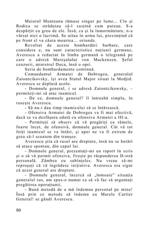 Maiorul Munteanu rămase singur pe lume... Clo şi
Rodica se străduiau să-l susţină cum puteau. S-a
despărţit cu greu de ele. Însă, ca şi la înmormântare, n-a
vărsat nici o lacrimă. Se uitau în urma lui, presimţind că
pe front el va căuta moartea… oriunde.
     Revoltat de aceste bombardări barbare, care
considera e, nu sunt caracteristice naţiunii germane,
Averescu a redactat în limba germană o telegramă pe
care o adresă Mareşalului von Mackenzen. Şeful
cenzurii, ministrul Duca, însă o opri.
     Seria de bombardamente continuă.
     Comandantul Armatei de Dobrogea, generalul
Zaiontcikovsky, îşi avea Statul Major situat la Medjid.
Averescu se deplasă acolo.
     - Domnule general, i se adresă Zaiontcikowsky, –
permiteţi-mi să atac inamicul.
     - De ce, domnule general? îl întreabă simplu, în
ruseşte Averescu.
     - Să nu-i dau timp inamicului să se întărească.
     - Ofensiva Armatei de Dobrogea va fi mai efectivă,
dacă se va desfăşura odată cu ofensiva Armatei a III-a.
     - Permiteţi să observ că vă pregătiţi ca râmele,
foarte încet, de ofensivă, domnule general. Cât vă tot
foiţi inamicul se va întări, şi apoi ne va fi extrem de
greu să-l scoatem din tranşee.
     Averescu ştia că rusul are dreptate, însă nu se hotărî
să atace spontan, din capul lui.
     - Domnule general, prezentaţi-mi un raport în scris
şi o să vă permit ofensiva, fireşte pe răspunderea D-stră
personală. Zâmbea cu subînţeles. Nu vreau să-mi
reproşaţi că vă îngrădesc iniţiativa. Averescu era sigur
că acest general are dreptate.
     - Domnule general, încercă să „înmoaie” situaţia
generalul rus, am spus-o numai ca să vă fac să urgentaţi
pregătirea operaţiunii.
     - Bună metodă de a mă îndemna personal pe mine!
Însă prin ce metode să îndemn eu Marele Cartier
General! se gândi Averescu.

80
 