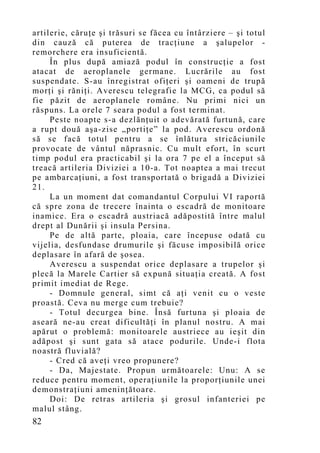artilerie, căruţe şi trăsuri se făcea cu întârziere – şi totul
din cauză că puterea de tracţiune a şalupelor -
remorchere era insuficientă.
     În plus după amiază podul în construcţie a fost
atacat de aeroplanele germane. Lucrările au fost
suspendate. S-au înregistrat ofiţeri şi oameni de trupă
morţi şi răniţi. Averescu telegrafie la MCG, ca podul să
fie păzit de aeroplanele române. Nu primi nici un
răspuns. La orele 7 seara podul a fost terminat.
     Peste noapte s-a dezlănţuit o adevărată furtună, care
a rupt două aşa-zise „portiţe” la pod. Averescu ordonă
să se facă totul pentru a se înlătura stricăciunile
provocate de vântul năprasnic. Cu mult efort, în scurt
timp podul era practicabil şi la ora 7 pe el a început să
treacă artileria Diviziei a 10-a. Tot noaptea a mai trecut
pe ambarcaţiuni, a fost transportată o brigadă a Diviziei
21.
     La un moment dat comandantul Corpului VI raportă
că spre zona de trecere înainta o escadră de monitoare
inamice. Era o escadră austriacă adăpostită între malul
drept al Dunării şi insula Persina.
     Pe de altă parte, ploaia, care începuse odată cu
vijelia, desfundase drumurile şi făcuse imposibilă orice
deplasare în afară de şosea.
     Averescu a suspendat orice deplasare a trupelor şi
plecă la Marele Cartier să expună situaţia creată. A fost
primit imediat de Rege.
     - Domnule general, simt că aţ i venit cu o veste
proastă. Ceva nu merge cum trebuie?
     - Totul decurgea bine. Însă furtuna şi ploaia de
aseară ne-au creat dificultăţi în planul nostru. A mai
apărut o problemă: monitoarele austriece au ieşit din
adăpost şi sunt gata să atace podurile. Unde-i flota
noastră fluvială?
     - Cred că aveţi vreo propunere?
     - Da, Majestate. Propun următoarele: Unu: A se
reduce pentru moment, operaţiunile la proporţiunile unei
demonstraţiuni ameninţătoare.
     Doi: De retras artileria şi grosul infanteriei pe
malul stâng.
82
 