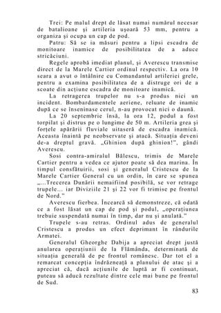 Trei: Pe malul drept de lăsat numai numărul necesar
de batalioane şi artileria uşoară 53 mm, pentru a
organiza şi ocupa un cap de pod.
     Patru: Să se ia măsuri pentru a lipsi escadra de
monitoare inamice de posibilitatea de a aduce
stricăciuni.
     Regele aprobă imediat planul, şi Averescu transmise
direct de la Marele Cartier ordinul respectiv. La ora 10
seara a avut o întâlnire cu Comandantul artileriei grele,
pentru a examina posibilitatea de a distruge ori de a
scoate din acţiune escadra de monitoare inamică.
     La retragerea trupelor nu s-a produs nici un
incident. Bombardamentele aeriene, reluate de inamic
după ce se înseninase cerul, n-au provocat nici o daună.
     La 20 septembrie însă, la ora 12, podul a fost
torpilat şi distrus pe o lungime de 50 m. Artileria grea şi
forţele apărării fluviale uitaseră de escadra inamică.
Aceasta înaintă pe neobservate şi atacă. Situaţia deveni
de-a dreptul gravă. „Ghinion după ghinion!”, gândi
Averescu.
     Sosi contra-amiralul Bălescu, trimis de Marele
Cartier pentru a vedea ce ajutor poate să dea marina. În
timpul consfătuirii, sosi şi generalul Cristescu de la
Marele Cartier General cu un ordin, în care se spunea
„...Trecerea Dunării nemaifiind posibilă, se vor retrage
trupele… iar Diviziile 21 şi 22 vor fi trimise pe frontul
de Nord.”
     Averescu fierbea. Încearcă să demonstreze, că odată
ce a fost lăsat un cap de pod şi podul, „operaţiunea
trebuie suspendată numai în timp, dar nu şi anulată.”
     Trupele s-au retras. Ordinul adus de generalul
Cristescu a produs un efect deprimant în rândurile
Armatei.
     Generalul Gheorghe Dabija a apreciat drept justă
anularea operaţiunii de la Flămânda, determinată de
situaţia generală de pe frontul românesc. Dar tot el a
remarcat concepţia îndrăzneaţă a planului de atac şi a
apreciat că, dacă acţiunile de luptă ar fi continuat,
puteau să aducă rezultate dintre cele mai bune pe frontul
de Sud.
                                                        83
 