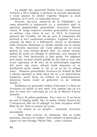 La rândul său, generalul Ştefan Toşev comandantul
Armatei a III-a bulgară a declarat că această operaţiune
a creat panică în rândul trupelor bulgare şi dacă
continua, ar fi avut, cu siguranţă succes.
     Oricum, aşa-zisa „manevră de la Flămânda”, cu
toate plusurile şi minusurile ei, a contribuit mult la
sporirea popularităţii generalului Averescu. Marele
istoric N. Iorga remarca valoarea generalului Averescu
ca militar „Am văzut la noi, în 1913, la Cartierul
general din Corabia, un om pe care îl cunoşteam din
politică şi nu-l cunoşteam avantajos. Vagonul lui era o
colecţie de hărţi şi o bibliotecă. Acolo se deschidea
întâi fereastra dimineaţa şi ultima lumină era în căsuţa
lui. Nevoile materiale ale vieţii păreau să nu existe
pentru el, cum existau pentru alţii. La anume ceasuri
apărea de acolo un călugăr în uniformă, care mergea la
rostul lui, fără încetineală şi fără grabă. Nu impunea
prin nimic această siluetă palidă de om slab şi rece, dar
aveai siguranţa că de aici, de la neîntrerupta cugetare
din acest cap ascet, pleacă toată mişcarea ce se
desfăşoară peste munţi şi văi şi că ea îşi va atinge
ţinta… Numirea generalului Averescu pe frontul de Sud
a născut speranţe şi chiar dacă ele nu s-au materializat
temporar, acest lucru nu trebuie să nemulţumească,
deoarece lumea crede că generalul va da izbânda
finală…”
     Întâlnirea cu generalul Arthur Văitoianu l-a făcut pe
Averescu să sufere şi mai mult. Era supărat rău că n-a
fost în stare să-i convingă pe cei de la Marele Cartier
General.
     - Nu-ţi fă atâtea probleme. Nu-i vina ta. E un lucru
pe care îl înţeleg mulţi. Să-i ia naiba, Arthur încerca să-
l liniştească. Dar tot el adăugă: Ce bine începuse totul!
Bine de tot. Însă cu natura nu te pui.
     - Cu natura şi cu proştii... reacţionă Averescu
posomorât.
     - Sunt ferm convins că izbuteam. Dar ce avânt
patriotic clocotea în soldaţi! Erau mândri că participă şi
siguri că vom învinge. Păcat! Dar… asta-i situaţia.

84
 