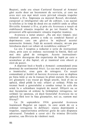 Buşteni, unde era situat Cartierul General al Armatei
găsi acolo doar un locotenent de serviciu, şi care nu
avea nici cea mai mică veste privind situaţia trupelor
Armatei a II-a. Împreuna cu maiorul Ressel, devotatul,
curajosul şi inteligentul său şef de cabinet, s-au aşezat
la telefon şi în timp de două ore au stabilit unde se aflau
Diviziile Armatei a II-a, şi prin ele Averescu a reuşit să
stabilească situaţia trupelor de pe tot frontul. De la
prizonieri află aproximativ situaţia trupelor inamice.
     Averescu a notat atunci: „Nu am nici timpul, nici
talentul necesar, pentru a reda cu condeiul haosul şi
deprimarea care am găsit-o în mijlocul acestei
nenorocite Armate. Faţă de această situaţie, mi-am pus
întrebarea dacă voi izbuti să restabilesc ordinea‘?”
     La ora 3 noaptea a redactat o serie de instrucţiuni
clare, prin care se ordona: rezistenţă la limită, fără cel
mai mic gând de retragere. Aceste instrucţiuni-
dispozitiv decurgeau din experienţa de luptă pe care o
acumulase şi din faptul, că şi inamicul este obosit şi
sleit de puteri.
     A depistat încă o boală a Armatei: comandanţii erau
dominaţi de sentimentul fricii. La cea mai mică presiune
a inamicului, erau gata de retragere. Cu aceşti
comandanţi şi hotărî să lucreze Averescu care se deplasa
pe linia întâi şi sta în tranşee în plină statură. De câteva
ori gloanţele i-au trecut pe lângă urechi, însă el nu se
aplecă, dând pildă la toţi: ofiţeri şi soldaţi. Pilda nu
tocmai bună a generalului a condus totuşi în cele din
urmă la o schimbare treptată de moral. Ofiţerii nu se
mai încumetau să ordone la întâmplare retragerea, iar
soldaţii îşi spuneau, că dacă Generalul Averescu nu se
apleacă fără rost în faţa gloanţelor, noi ce, suntem mai
fricoşi?
     La 26 septembrie 1916 generalul Averescu
înaintează Regelui un raport, în care arată de ce a
ordonat retragerea în defileuri: starea deprimantă a
trupelor, superioritatea artileriei grele de care dispunea
adversarul. Totodată a cerut să-i fie trimise Diviziile
promise, sau Divizia de vânători rusă.

86
 