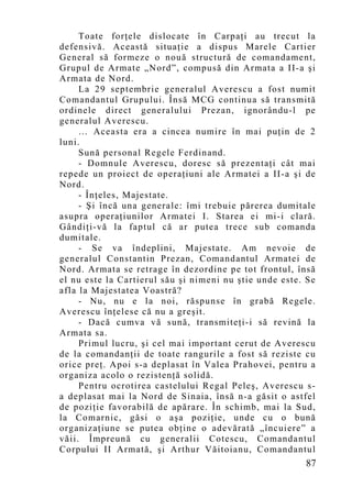Toate forţele dislocate în Carpaţi au trecut la
defensivă. Această situaţie a dispus Marele Cartier
General să formeze o nouă structură de comandament,
Grupul de Armate „Nord”, compusă din Armata a II-a şi
Armata de Nord.
     La 29 septembrie generalul Averescu a fost numit
Comandantul Grupului. Însă MCG continua să transmită
ordinele direct generalului Prezan, ignorându-l pe
generalul Averescu.
     … Aceasta era a cincea numire în mai puţin de 2
luni.
     Sună personal Regele Ferdinand.
     - Domnule Averescu, doresc să prezentaţi cât mai
repede un proiect de operaţiuni ale Armatei a II-a şi de
Nord.
     - Înţeles, Majestate.
     - Şi încă una generale: îmi trebuie părerea dumitale
asupra operaţiunilor Armatei I. Starea ei mi-i clară.
Gândiţi-vă la faptul că ar putea trece sub comanda
dumitale.
     - Se va îndeplini, Majestate. Am nevoie de
generalul Constantin Prezan, Comandantul Armatei de
Nord. Armata se retrage în dezordine pe tot frontul, însă
el nu este la Cartierul său şi nimeni nu ştie unde este. Se
afla la Majestatea Voastră?
     - Nu, nu e la noi, răspunse în grabă Regele.
Averescu înţelese că nu a greşit.
     - Dacă cumva vă sună, transmiteţi-i să revină la
Armata sa.
     Primul lucru, şi cel mai important cerut de Averescu
de la comandanţii de toate rangurile a fost să reziste cu
orice preţ. Apoi s-a deplasat în Valea Prahovei, pentru a
organiza acolo o rezistenţă solidă.
     Pentru ocrotirea castelului Regal Peleş, Averescu s-
a deplasat mai la Nord de Sinaia, însă n-a găsit o astfel
de poziţie favorabilă de apărare. În schimb, mai la Sud,
la Comarnic, găsi o aşa poziţie, unde cu o bună
organizaţiune se putea obţine o adevărată „încuiere” a
văii. Împreună cu generalii Cotescu, Comandantul
Corpului II Armată, şi Arthur Văitoianu, Comandantul
                                                        87
 