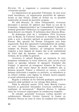 Diviziei 10, a organizat o cercetare amănunţită a
viitoarelor poziţii
     La împuternicit pe generalul Văitoianu, în care avea
toată încrederea, cu organizarea poziţiilor de apărare.
Acum se mai linişti, ştiind că Arthur nu va permite
inamicului să treacă de poziţiile ocupate.
     Pe altă direcţie, în valea Teleajenului, Averescu
descoperi o poziţie de apărare mai bună ca cea de la
Comarnic, împuternicindu-l pe Comandantul Corpului I
Armată generalul Tănăsescu cu organizarea ei. Pe aceste
două direcţii era liniştit. Îl neliniştea doar direcţia Bran.
     În dimineaţa zilei de 1 octombrie 1916 Averescu
sosi la Bacău, la Cartierul General al Armatei de Nord,
unde a avut o discuţie aprinsă cu generalul Constantin
Prezan. Din spusele lui Prezan retragerea este bine
organizată. Însă din rapoartele Comandanţilor de unităţi,
cu care Averescu făcuse cunoştinţă şi din frazele
scăpate de Prezan, înţelese, că retragerea haotică a
trupelor a fost impusă de inamic dar şi de sentimentul
de frică faţă de duşman, stare care cuprinse toată
Armata, de la soldat la general.
     Averescu îi adresă Regelui un memoriu în care
propunea renunţarea la orice ofensivă, căci exista riscul
major şi aproape iminent al spargerii frontului din
Carpaţi. A apreciat că retragerea Armatei de Nord s-a
produs şi din cauza lipsei de moral combativ dar şi
dotarea proastă. Pentru o ofensivă cu succes, a cerut
dotarea suficientă a trupelor cu artilerie, cu mitraliere şi
cu ofiţeri români, care luptau în Armata austro-ungară,
şi acum căzuseră prizonieri la ruşi.
     Regele a ordonat să fie folosită pedeapsa capitală în
cazurile când unităţile se vor retrage fără ordine.
     Până la sfârşitul anului 1916, între Marele Cartier
General şi generalul Alexandru Averescu conflictul „a
continuat să mocnească.” Dumitru Iliescu îi reproşa
cinic lui Averescu nepricepere în conducerea trupelor.
     În schimb, generalul Averescu vorbea deschis că
colaboratorii Marelui Cartier General în frunte cu
Dimitrie Iliescu nu erau în stare să conducă nici trupele

88
 