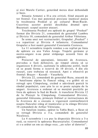 şi nici Marele Cartier, generând mereu doar debandadă
şi haos.
     Situaţia Armatei a II-a era critică, fiind atacată pe
tot frontul. Cea mai puternică presiune inamicul punea
la trecătoarea Predeal şi pe culuarul Bran-Rucăr.
Cucerirea acestor poziţii deschidea drumul spre
Bucureşti: scopul acestor atacuri.
     Trecătoarea Predeal era apărată de grupul “Predeal”
format din Divizia 21, comandată de generalul Lambru
şi Divizia 10, comandată de generalul Arthur Văitoianu.
     În urma unei noi restructurări, Grupului „Predeal” i
s-a repartizat şi Divizia 4 infanterie. Comandantul
Grupului a fost numit generalul Constantin Costescu.
     La 11 octombrie trupele române s-au repliat pe linia
de apărare cu axa Valea Azuga. Trupele germane şi
austro-ungare n-au putut străpunge această linie de
apărare.
     Proiectul de operaţiuni, întocmit de Averescu,
prevedea o fază defensivă, pe timpul căreia să se
organizeze 6 divizii, eşalonate în adâncime astfel, încât
să se poată forma o rezervă de 10 divizii, 4 din ele
ruseşti, care trebuiau să sosească. Apoi o ofensivă pe
frontul: Braşov – Kezsdi – Vasarhely.
     Divizia 22, comandată de generalul Razu, atacată de
5 batalioane alpine la flancul stâng, s-a grăbit să se
retragă spre Câmpulung, creând o adevărată panică în
rândul populaţiei, care ştia la ce se poate aştepta de la
unguri. Averescu a ordonat să se menţină poziţiile pe
linia de apărare la Sud de Rucăr. A transferat Divizia 12
de la Ploieşti la Câmpulung. Comandantul Diviziei,
generalul Găiseanu, primeşte 0rdinul şi instrucţiunea de
la Averescu de a executa o viguroasă contraofensivă
asupra flancului stâng al inamicului şi la stânga Diviziei
10 comandată de Arthur Văitoianu.
     Un batalion inamic, apărut la Tabla Buţii, a făcut să
se retragă Divizia a 3-a, comandată de generalul
Niculescu.
     La 4 octombrie i s-a pus la dispoziţie Divizia a 3-a
rusă, ca rezervă la apărarea Bucureştiului. Comandantul
ei s-a arătat un om cu sânge rece, „un sclav al datoriei”.
                                                       89
 