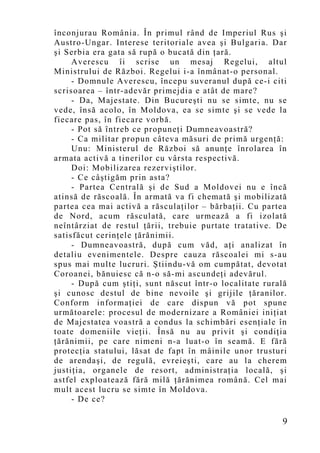 înconjurau România. În primul rând de Imperiul Rus şi
Austro-Ungar. Interese teritoriale avea şi Bulgaria. Dar
şi Serbia era gata să rupă o bucată din ţară.
     Averescu îi scrise un mesaj Regelui, altul
Ministrului de Război. Regelui i-a înmânat-o personal.
     - Domnule Averescu, începu suveranul după ce-i citi
scrisoarea – într-adevăr primejdia e atât de mare?
     - Da, Majestate. Din Bucureşti nu se simte, nu se
vede, însă acolo, în Moldova, ea se simte şi se vede la
fiecare pas, în fiecare vorbă.
     - Pot să întreb ce propuneţi Dumneavoastră?
     - Ca militar propun câteva măsuri de primă urgenţă:
     Unu: Ministerul de Război să anunţe înrolarea în
armata activă a tinerilor cu vârsta respectivă.
     Doi: Mobilizarea rezerviştilor.
     - Ce câştigăm prin asta?
     - Partea Centrală şi de Sud a Moldovei nu e încă
atinsă de răscoală. În armată va fi chemată şi mobilizată
partea cea mai activă a răsculaţilor – bărbaţii. Cu partea
de Nord, acum răsculată, care urmează a fi izolată
neîntârziat de restul ţării, trebuie purtate tratative. De
satisfăcut cerinţele ţărănimii.
     - Dumneavoastră, după cum văd, aţi analizat în
detaliu evenimentele. Despre cauza răscoalei mi s-au
spus mai multe lucruri. Ştiindu-vă om cumpătat, devotat
Coroanei, bănuiesc că n-o să-mi ascundeţi adevărul.
     - După cum ştiţi, sunt născut într-o localitate rurală
şi cunosc destul de bine nevoile şi grijile ţăranilor.
Conform informaţiei de care dispun vă pot spune
următoarele: procesul de modernizare a României iniţiat
de Majestatea voastră a condus la schimbări esenţiale în
toate domeniile vieţii. Însă nu au privit şi condiţia
ţărănimii, pe care nimeni n-a luat-o în seamă. E fără
protecţia statului, lăsat de fapt în mâinile unor trusturi
de arendaşi, de regulă, evreieşti, care au la cherem
justiţia, organele de resort, administraţia locală, şi
astfel exploatează fără milă ţărănimea română. Cel mai
mult acest lucru se simte în Moldova.
     - De ce?

                                                          9
 
