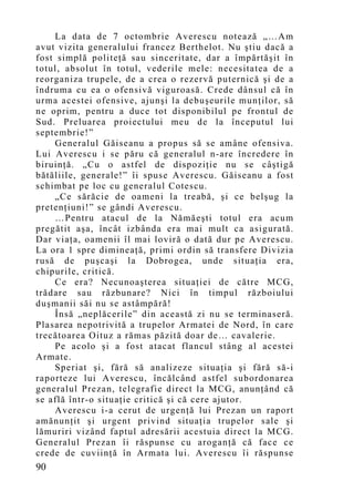 La data de 7 octombrie Averescu notează „…A m
avut vizita generalului francez Berthelot. Nu ştiu dacă a
fost simplă politeţă sau sinceritate, dar a împărtăşit în
totul, absolut în totul, vederile mele: necesitatea de a
reorganiza trupele, de a crea o rezervă puternică şi de a
îndruma cu ea o ofensivă viguroasă. Crede dânsul că în
urma acestei ofensive, ajunşi la debuşeurile munţilor, să
ne oprim, pentru a duce tot disponibilul pe frontul de
Sud. Preluarea proiectului meu de la începutul lui
septembrie!”
    Generalul Găiseanu a propus să se amâne ofensiva.
Lui Averescu i se păru că generalul n-are încredere în
biruinţă. „Cu o astfel de dispoziţie nu se câştigă
bătăliile, generale!” îi spuse Averescu. Găiseanu a fost
schimbat pe loc cu generalul Cotescu.
    „Ce sărăcie de oameni la treabă, şi ce belşug la
pretenţiuni!” se gândi Averescu.
    …Pentru atacul de la Nămăeşti totul era acu m
pregătit aşa, încât izbânda era mai mult ca asigurată.
Dar viaţa, oamenii îl mai loviră o dată dur pe Averescu.
La ora 1 spre dimineaţă, primi ordin să transfere Divizia
rusă de puşcaşi la Dobrogea, unde situaţia era,
chipurile, critică.
    Ce era? Necunoaşterea situaţiei de către MCG,
trădare sau răzbunare? Nici în timpul războiului
duşmanii săi nu se astâmpără!
    Însă „neplăcerile” din această zi nu se terminaseră.
Plasarea nepotrivită a trupelor Armatei de Nord, în care
trecătoarea Oituz a rămas păzită doar de… cavalerie.
    Pe acolo şi a fost atacat flancul stâng al acestei
Armate.
    Speriat şi, fără să analizeze situaţia şi fără să-i
raporteze lui Averescu, încălcând astfel subordonarea
generalul Prezan, telegrafie direct la MCG, anunţând că
se află într-o situaţie critică şi că cere ajutor.
    Averescu i-a cerut de urgenţă lui Prezan un raport
amănunţit şi urgent privind situaţia trupelor sale şi
lămuriri vizând faptul adresării acestuia direct la MCG.
Generalul Prezan îi răspunse cu aroganţă că face ce
crede de cuviinţă în Armata lui. Averescu îi răspunse
90
 