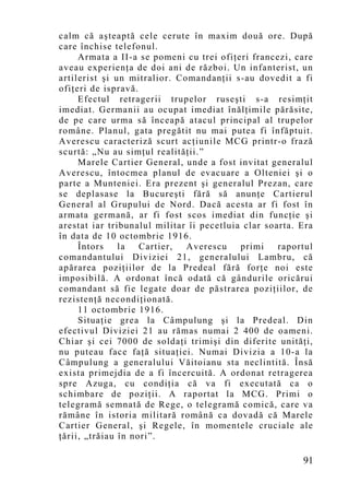 calm că aşteaptă cele cerute în maxim două ore. După
care închise telefonul.
     Armata a II-a se pomeni cu trei ofiţeri francezi, care
aveau experienţa de doi ani de război. Un infanterist, un
artilerist şi un mitralior. Comandanţii s-au dovedit a fi
ofiţeri de ispravă.
     Efectul retragerii trupelor ruseşti s-a resimţit
imediat. Germanii au ocupat imediat înălţimile părăsite,
de pe care urma să înceapă atacul principal al trupelor
române. Planul, gata pregătit nu mai putea fi înfăptuit.
Averescu caracteriză scurt acţiunile MCG printr-o frază
scurtă: „Nu au simţul realităţii.”
     Marele Cartier General, unde a fost invitat generalul
Averescu, întocmea planul de evacuare a Olteniei şi o
parte a Munteniei. Era prezent şi generalul Prezan, care
se deplasase la Bucureşti fără să anunţe Cartierul
General al Grupului de Nord. Dacă acesta ar fi fost în
armata germană, ar fi fost scos imediat din funcţie şi
arestat iar tribunalul militar îi pecetluia clar soarta. Era
în data de 10 octombrie 1916.
     Întors    la   Cartier,  Averescu     primi    raportul
comandantului Diviziei 21, generalului Lambru, că
apărarea poziţiilor de la Predeal fără forţe noi este
imposibilă. A ordonat încă odată că gândurile oricărui
comandant să fie legate doar de păstrarea poziţiilor, de
rezistenţă necondiţionată.
     11 octombrie 1916.
     Situaţie grea la Câmpulung şi la Predeal. Din
efectivul Diviziei 21 au rămas numai 2 400 de oameni.
Chiar şi cei 7000 de soldaţi trimişi din diferite unităţi,
nu puteau face faţă situaţiei. Numai Divizia a 10-a la
Câmpulung a generalului Văitoianu sta neclintită. Însă
exista primejdia de a fi încercuită. A ordonat retragerea
spre Azuga, cu condiţia că va fi executată ca o
schimbare de poziţii. A raportat la MCG. Primi o
telegramă semnată de Rege, o telegramă comică, care va
rămâne în istoria militară română ca dovadă că Marele
Cartier General, şi Regele, în momentele cruciale ale
ţării, „trăiau în nori”.

                                                         91
 