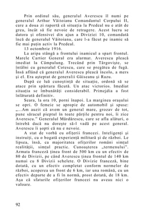 Prin ordinul său, generalul Averescu îl numi pe
generalul Arthur Văitoianu Comandantul Corpului II,
care a doua zi raportă că situaţia la Predeal nu e atât de
grea, încât să fie nevoie de retragere. Acest lucru se
datora şi ofensivei din ajun a Diviziei 10, comandată
încă de generalul Văitoianu, care l-a făcut pe inamic să
fie mai puţin activ la Predeal.
     13 octombrie 1916.
     La aripa stângă a frontului inamicul a spart frontul.
Marele Cartier General era alarmat. Averescu pleacă
imediat la Câmpulung. Trecând prin Târgovişte, se
întâlni cu generalul Cotescu, care se pregătea de fugă.
Însă aflând că generalul Averescu pleacă încolo, a mers
şi el. Era aşteptat de generalii Găiseanu şi Razu.
     După ce luă cunoştinţă de situaţie, ordonă să se
atace prin spărtura făcută. Un atac victorios. Imediat
situaţia se îmbunătăţi considerabil. Primejdia a fost
înlăturată definitiv.
     Seara, la ora 10, porni înapoi. La marginea oraşului
se opri. O femeie se apropie de automobil şi spuse:
„...Am auzit că avem un general mare, grozav de tot,
pune săracul pieptul în toate părţile pentru noi, îi zice
Averescu.” Generalul Mărdărescu, care se afla alături, o
întrebă dacă nu doreşte să-l vadă pe acest general.
Averescu îi şopti că nu e nevoie.
     A stat de vorbă cu ofiţerii francezi. Inteligenţi şi
instruiţi, cu o bogată experienţă militară şi de război. Le
lipsea, însă, ca majoritatea ofiţerilor români simţ ul
realităţii, simţul practic. Cunoaşterea „termenului”.
Armata franceză ţinea front de 500 km cu un efectiv de
80 de Divizii, pe când Averescu ţinea frontul de 140 km
numai cu 8 Divizii schelete. O Divizie franceză, bine
dotată, cu un efectiv completat conform normelor de
război, acoperea un front de 6 km, iar una română, cu un
efectiv departe de a fi în normă, prost dotată, de 18 km.
Aşa că sfaturile ofiţerilor francezi nu aveau nici o
valoare.



92
 