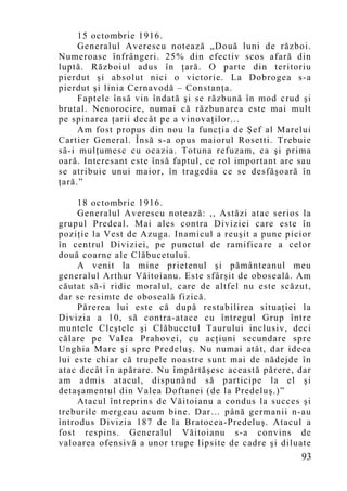 15 octombrie 1916.
     Generalul Averescu notează „Două luni de război.
Numeroase înfrângeri. 25% din efectiv scos afară din
luptă. Războiul adus în ţară. O parte din teritoriu
pierdut şi absolut nici o victorie. La Dobrogea s-a
pierdut şi linia Cernavodă – Constanţa.
     Faptele însă vin îndată şi se răzbună în mod crud şi
brutal. Nenorocire, numai că răzbunarea este mai mult
pe spinarea ţarii decât pe a vinovaţilor...
     Am fost propus din nou la funcţia de Şef al Marelui
Cartier General. Însă s-a opus maiorul Rosetti. Trebuie
să-i mulţumesc cu ocazia. Totuna refuzam, ca şi prima
oară. Interesant este însă faptul, ce rol important are sau
se atribuie unui maior, în tragedia ce se desfăşoară în
ţară.”

     18 octombrie 1916.
     Generalul Averescu notează: ,, Astăzi atac serios la
grupul Predeal. Mai ales contra Diviziei care este în
poziţie la Vest de Azuga. Inamicul a reuşit a pune picior
în centrul Diviziei, pe punctul de ramificare a celor
două coarne ale Clăbucetului.
     A venit la mine prietenul şi pământeanul meu
generalul Arthur Văitoianu. Este sfârşit de oboseală. Am
căutat să-i ridic moralul, care de altfel nu este scăzut,
dar se resimte de oboseală fizică.
     Părerea lui este că după restabilirea situaţiei la
Divizia a 10, să contra-atace cu întregul Grup între
muntele Cleştele şi Clăbucetul Taurului inclusiv, deci
călare pe Valea Prahovei, cu acţiuni secundare spre
Unghia Mare şi spre Predeluş. Nu numai atât, dar ideea
lui este chiar că trupele noastre sunt mai de nădejde în
atac decât în apărare. Nu împărtăşesc această părere, dar
am admis atacul, dispunând să participe la el şi
detaşamentul din Valea Doftanei (de la Predelu ş.)”
     Atacul întreprins de Văitoianu a condus la succes şi
treburile mergeau acum bine. Dar… până germanii n-au
întrodus Divizia 187 de la Bratocea-Predeluş. Atacul a
fost respins. Generalul Văitoianu s-a convins de
valoarea ofensivă a unor trupe lipsite de cadre şi diluate
                                                        93
 