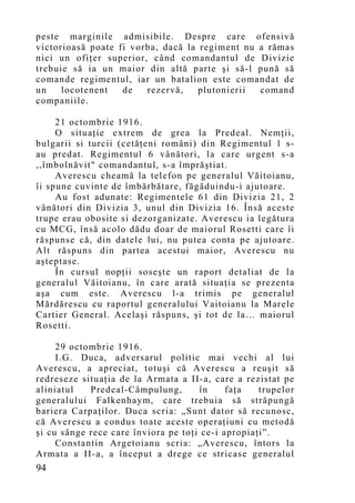 peste marginile admisibile. Despre care ofensivă
victorioasă poate fi vorba, dacă la regiment nu a rămas
nici un ofiţer superior, când comandantul de Divizie
trebuie să ia un maior din altă parte şi să-l pună să
comande regimentul, iar un batalion este comandat de
un    locotenent   de   rezervă,    plutonierii comand
companiile.

     21 octombrie 1916.
     O situaţie extrem de grea la Predeal. Nemţii,
bulgarii si turcii (cetăţeni români) din Regimentul 1 s-
au predat. Regimentul 6 vânători, la care urgent s-a
,,îmbolnăvit" comandantul, s-a împrăştiat.
     Averescu cheamă la telefon pe generalul Văitoianu,
îi spune cuvinte de îmbărbătare, făgăduindu-i ajutoare.
     Au fost adunate: Regimentele 61 din Divizia 21, 2
vânători din Divizia 3, unul din Divizia 16. Îns ă aceste
trupe erau obosite si dezorganizate. Averescu ia legătura
cu MCG, însă acolo dădu doar de maiorul Rosetti care îi
răspunse că, din datele lui, nu putea conta pe ajutoare.
Alt răspuns din partea acestui maior, Averescu nu
aşteptase.
     În cursul nopţii soseşte un raport detaliat de la
generalul Văitoianu, în care arată situaţia se prezenta
aşa cum este. Averescu l-a trimis pe generalul
Mărdărescu cu raportul generalului Vaitoianu la Marele
Cartier General. Acelaşi răspuns, şi tot de la… maiorul
Rosetti.

     29 octombrie 1916.
     I.G. Duca, adversarul politic mai vechi al lui
Averescu, a apreciat, totuşi că Averescu a reuşit să
redreseze situaţia de la Armata a II-a, care a rezistat pe
aliniatul   Predeal-Câmpulung,       în     faţa   trupelor
generalului Falkenhay m, care trebuia să străpungă
bariera Carpaţilor. Duca scria: „Sunt dator să recunosc,
că Averescu a condus toate aceste operaţiuni cu metodă
şi cu sânge rece care înviora pe toţi ce-i apropiaţi”.
     Constantin Argetoianu scria: „Averescu, întors la
Armata a II-a, a început a drege ce stricase generalul
94
 