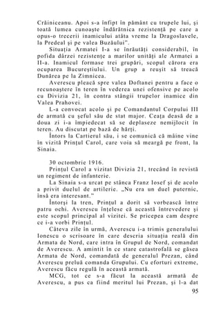 Crăiniceanu. Apoi s-a înfipt în pământ cu trupele lui, şi
toată lumea cunoaşte îndărătnica rezistenţă pe care a
opus-o trecerii inamicului atâta vreme la Dragoslavele,
la Predeal şi pe valea Buzăului”.
     Situaţia Armatei I-a se înrăutăţi considerabil, în
pofida dârzei rezistenţe a marilor unităţi ale Armatei a
II-a. Inamicul formase trei grupări, scopul cărora era
ocuparea Bucureştiului. Un grup a reuşit să treacă
Dunărea pe la Zimnicea.
     Averescu pleacă spre valea Doftanei pentru a face o
recunoaştere în teren în vederea unei ofensive pe acolo
cu Divizia 21, în contra stângii trupelor inamice din
Valea Prahovei.
     L-a convocat acolo şi pe Comandantul Corpului III
de armată cu şeful său de stat major. Ceaţa deasă de a
doua zi i-a împiedecat să se deplaseze nemijlocit în
teren. Au discutat pe bază de hărţi.
     Întors la Cartierul său, i se comunică că mâine vine
în vizită Prinţul Carol, care voia să meargă pe front, la
Sinaia.

     30 octombrie 1916.
     Prinţul Carol a vizitat Divizia 21, trecând în revistă
un regiment de infanterie.
     La Sinaia s-a urcat pe stânca Franz Iosef şi de acolo
a privit duelul de artilerie. „Nu era un duel puternic,
însă era interesant.”
     Întorşi la tren, Prinţul a dorit să vorbească între
patru ochi. Averescu înţelese că această întrevedere şi
este scopul principal al vizitei. Se pricepea cam despre
ce i-a vorbi Prinţul.
     Câteva zile în urmă, Averescu i-a trimis generalului
Ionescu o scrisoare în care descria situaţia reală din
Armata de Nord, care intra în Grupul de Nord, comandat
de Averescu. A amintit în ce stare catastrofală se găsea
Armata de Nord, comandată de generalul Prezan, când
Averescu preluă comanda Grupului. Cu eforturi extreme,
Averescu făcu regulă în această armată.
     MCG, tot ce s-a făcut la această armată de
Averescu, a pus ca fiind meritul lui Prezan, şi l-a dat
                                                        95
 