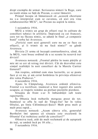 drept exemplu de urmat. Scrisoarea nimeri la Rege, care
cu toată stima sa faţă de Prezan, a cerut l ămuriri.
    Prinţul începu să lămurească că „această chestiune
nu s-a interpretat cum se cuvenea, că aici era vina
colaboratorilor MCG”, iar Prezan nu aspiră la nimic.

     1 noiembrie 1916.
     MCG a trimis un grup de ofiţeri ruşi în calitate de
consilieri tehnici în artilerie. Împreună cu cei francezi,
care tot nu făceau nimic, se ad ună în final „o companie
bună” vorba lui Averescu.
     „Fericiţi sunt acei generali care nu au ce face cu
ofiţerii, şi îi trimit să nu facă nimic!” se gândi
Averescu.
     Divizia 21 urma să înceapă contraofensiva, când, de
la MCG, veni brusc ordinul de a se scoate în rezervă trei
divizii!
     Averescu notează: „Frontul pârâie în toate părţile şi
mie mi se cer să retrag trei divizii. Cât de dezvoltat este
simţul realităţii în noii consilieri de la Marele Cartier
General?
     Am respins, arătând cum stau lucrurile, ce se poate
face şi ce nu, şi am cerut hotărârea în privinţa ofensivei
din valea Prahovei.”
     4 noiembrie 1916.
     Ajuns la Câmpulung, Averescu ordonă ofensiva.
Frontul s-a rectificat, inamicul a fost izgonit din satele
ocupate, şi trupele române au preluat poziţiile pierdute.
     Situaţia de front s-ar fi îmbunătăţit sub toate
raporturile.
     În Oltenia însă treburile mergeau prost de tot.
Inamicul se afla la sud de Târgu-Jiu! Iar în valea
Oltului, pe linia Călimăneşti-Şuici! Mult prea mult şi
mult prea rapid…
     Averescu notează: „Acum câteva zile, generalul
Berthelot îmi spunea că situaţia este excelentă în
Oltenia! Cui trebuiesc astfel de consilieri?”
     Ofensiva rusă, atât de mult reclamată şi de aşteptată
de toţi, se amână încă pe 10 zile...
     5 noiembrie 1916.
96
 