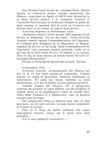 Sosi Prinţul Carol însoţit de colonelul Petin. Prinţul
începu să vorbească despre situaţia nenorocită din
Oltenia, terminând cu faptul că MCG cere absurd de la
el două divizii pentru a le transmite Armatei I.
Colonelul Petin începu să vorbească afişând un pafos de
mare strateg, şi spunând fără să ezite că Averescu are
destule forţe şi că trebuie să cedeze două divizii.
    Averescu răspunse ca întotdeauna, calm:
    „Do mnule colonel, d-stră greşiţi când spuneţi că am
divizii la dispoziţie. Eu nu am nimic. Toate diviziile
Armatei române aparţin Comandamentului de Căpetenie.
Eu comand prin delegaţie de la Majestatea sa Regele,
numărul de divizii ce mi le dă. Dacă Comandamentul de
Căpetenie, care cunoaşte situaţia generală, crede că se
pot lua de la mine două divizii, să ordone şi eu execut.
Însă vă rog să luaţi aminte că numai luarea Diviziei 21
descoperă Bucureştiul.”
    Prinţul şi Petin parcă luaseră apă în gură. Tăceau.

     6 noiembrie 1916.
     Averescu notează: „Evenimentele din Oltenia iau
din ce în ce mai mult caracterul catastrofei. Trupele
noastre se retrag în dezordine, inamicul înaintează cu
repeziciune. Pe când noi facem războiul cu totul
dezorientaţi, ei îl fac în modul cel mai judicios posibil!
     Văzând situaţia din Oltenia, cât şi progresele
realizate de germani în valea Oltului, am dat Corpului II
armată ordin ca să pregătească o linie de rocadă între
Văile Râul Târgului şi a Dâmboviţei, care să permită
mişcări mari de trupe.
     Îmi sângerează inima şi durerea mea este cu atât
mai mare, cu cât sunt convins, că toate aceste nenorociri
ar fi putut fi evitate.
     Fără să fi făcut un război strălucit, din cauza
nepregătirii noastre, totuşi am fi putut face unul
onorabil!...
     Vor fi oare pedepsiţi criminalii?... ”



                                                       97
 