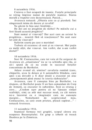 8 noiembrie 1916.
     Craiova a fost ocupată de inamic. Forţele principale
se retrag împinse numai de patulele inamice. Starea
morală a trupelor este dezastruoasă. Panică...
     Averescu notează: „Oltenia este ca şi pierdută. Îmi
sângerează inima de durere şi revoltă!
     Ne găsim în faţa unei fatalităţi...
     De doi ani ne pregătim de război! Pe mâinile cui a
fost lăsată această pregătire?
     Sunt numai ei vinovaţi? Dar acei care au asistat la
pregătirea... noastră fără să reacţioneze? Nu sunt oare
tot atât de vinovaţi?
     Suferim soarta pe care o merităm!
     Trebuie să recunosc că sunt şi eu vinovat. Mai puţin
ca mulţi alţii, dar vinovat. Am vorbit, dar n-am vorbit
destul!”

     10 noiembrie 1916.
     Sosi M. Contacuzino, care tot voia să fie asigurat de
Averescu că „situaţiunea” nu se va schimba spre rău, şi
să-i spună de ce nu crede în succesul forţelor
concentrate de Berthelot.
     Aduse zvonul că, uimitor! cavaleria română (care,
chipurile, avea în dotare şi 6 automobile blindate, care
apoi s-au dovedit a fi doar două) a executat un atac
„nemaipomenit până atunci în istoria războaielor”.
     Averescu, care îl cunoştea bine pe Berthelot, i-a
răspuns, că Berthelot poate fi un bun comandant de Corp
de Armată, ca executor în subordine. Însă ca strateg e
zero... „Credem uşor pentru că ne lipseşte simţul
realităţii, simţ cu atât mai necesar nouă, cu cât natura
ne-a înzestrat cu o imaginaţie care nu cunoaşte
margini...     Nemulţumit     de    scepticismul     meu,
Contacuzino, cu care eram prieten, pleacă supărat...” –
notează Averescu.

    11 noiembrie 1916.
    Inamicul formase trei grupări, scopul cărora era
ocuparea Bucureştiului. Un grup a izbutit să treacă
Dunărea pe la Zimnicea.
98
 