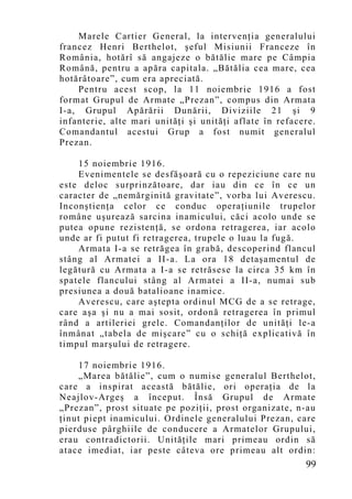 Marele Cartier General, la intervenţia generalului
francez Henri Berthelot, şeful Misiunii Franceze în
România, hotărî să angajeze o bătălie mare pe Câmpia
Română, pentru a apăra capitala. „Bătălia cea mare, cea
hotărâtoare”, cum era apreciată.
    Pentru acest scop, la 11 noiembrie 1916 a fost
format Grupul de Armate „Prezan”, compus din Armata
I-a, Grupul Apărării Dunării, Diviziile 21 şi 9
infanterie, alte mari unităţi şi unităţi aflate în refacere.
Comandantul acestui Grup a fost numit generalul
Prezan.

    15 noiembrie 1916.
    Evenimentele se desfăşoară cu o repeziciune care nu
este deloc surprinzătoare, dar iau din ce în ce un
caracter de „nemărginită gravitate”, vorba lui Averescu.
Inconştienţa celor ce conduc operaţiunile trupelor
române uşurează sarcina inamicului, căci acolo unde se
putea opune rezistenţă, se ordona retragerea, iar acolo
unde ar fi putut fi retragerea, trupele o luau la fugă.
    Armata I-a se retrăgea în grabă, descoperind flancul
stâng al Armatei a II-a. La ora 18 detaşamentul de
legătură cu Armata a I-a se retrăsese la circa 35 km în
spatele flancului stâng al Armatei a II-a, numai sub
presiunea a două batalioane inamice.
    Averescu, care aştepta ordinul MCG de a se retrage,
care aşa şi nu a mai sosit, ordonă retragerea în primul
rând a artileriei grele. Comandanţilor de unităţi le-a
înmânat „tabela de mişcare” cu o schiţă explicativă în
timpul marşului de retragere.

    17 noiembrie 1916.
    „Marea bătălie”, cum o numise generalul Berthelot,
care a inspirat această bătălie, ori operaţia de la
Neajlov-Argeş a început. Însă Grupul de Armate
„Prezan”, prost situate pe poziţii, prost organizate, n-au
ţinut piept inamicului. Ordinele generalului Prezan, care
pierduse pârghiile de conducere a Armatelor Grupului,
erau contradictorii. Unităţile mari primeau ordin să
atace imediat, iar peste câteva ore primeau alt ordin:
                                                         99
 