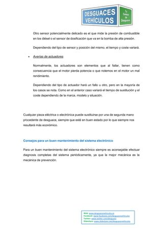 Otro sensor potencialmente delicado es el que mide la presión de combustible
       en los diésel o el sensor de dosificación que va en la bomba de alta presión.


       Dependiendo del tipo de sensor y posición del mismo, el tiempo y coste variará.

      Averías de actuadores


       Normalmente, los actuadores son elementos que al fallar, tienen como
       consecuencia que el motor pierda potencia o que notemos en el motor un mal
       rendimiento.


       Dependiendo del tipo de actuador hará un fallo u otro, pero en la mayoría de
       los casos se nota. Como en el anterior caso variará el tiempo de sustitución y el
       coste dependiendo de la marca, modelo y situación.




Cualquier pieza eléctrica o electrónica puede sustituirse por una de segunda mano
procedente de desguace, siempre que esté en buen estado por lo que siempre nos
resultará más económico.




Consejos para un buen mantenimiento del sistema electrónico


Para un buen mantenimiento del sistema electrónico siempre es aconsejable efectuar
diagnosis completas del sistema periódicamente, ya que la mejor mecánica es la
mecánica de prevención.




                                             Web: www.desguacesvehiculos.es
                                             Facebook: www.facebook.com/desguacesvehiculos
                                             Twitter: www.twitter.com/desguace
                                             Slideshare: www.slideshare.net/desguacesvehiculos
 