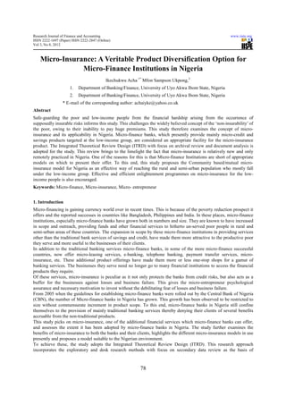 Research Journal of Finance and Accounting                                                                www.iiste.org
ISSN 2222-1697 (Paper) ISSN 2222-2847 (Online)
Vol 3, No 8, 2012



    Micro-Insurance: A Veritable Product Diversification Option for
                Micro-Finance Institutions in Nigeria
                                           Ikechukwu Acha 1* Mfon Sampson Ukpong,2
                     1.   Department of Banking/Finance, University of Uyo Akwa Ibom State, Nigeria
                     2.   Department of Banking/Finance, University of Uyo Akwa Ibom State, Nigeria
                 * E-mail of the corresponding author: achaiyke@yahoo.co.uk
Abstract
Safe-guarding the poor and low-income people from the financial hardship arising from the occurrence of
supposedly insurable risks informs this study. This challenges the widely believed concept of the ‘non-insurability’ of
the poor, owing to their inability to pay huge premiums. This study therefore examines the concept of micro-
insurance and its applicability in Nigeria. Micro-finance banks, which presently provide mainly micro-credit and
savings products targeted at the low-income group, are considered an appropriate facility for the micro-insurance
product. The Integrated Theoretical Review Design (ITRD) with focus on archival review and document analysis is
adopted for the study. This review brings to the limelight the fact that micro-insurance is relatively new and only
remotely practiced in Nigeria. One of the reasons for this is that Micro-finance Institutions are short of appropriate
models on which to present their offer. To this end, this study proposes the Community based/mutual micro-
insurance model for Nigeria as an effective way of reaching the rural and semi-urban population who mostly fall
under the low-income group. Effective and efficient enlightenment programmes on micro-insurance for the low-
income people is also encouraged.
Keywords: Micro-finance, Micro-insurance, Micro- entrepreneur


1. Introduction
Micro-financing is gaining currency world over in recent times. This is because of the poverty reduction prospect it
offers and the reported successes in countries like Bangladesh, Philippines and India. In these places, micro-finance
institutions, especially micro-finance banks have grown both in numbers and size. They are known to have increased
in scope and outreach, providing funds and other financial services to hitherto un-served poor people in rural and
semi-urban areas of these countries. The expansion in scope by these micro-finance institutions in providing services
other than the traditional bank services of savings and credit, have made them more attractive to the productive poor
they serve and more useful to the businesses of their clients.
In addition to the traditional banking services micro-finance banks, in some of the more micro-finance successful
countries, now offer micro-leasing services, e-banking, telephone banking, payment transfer services, micro-
insurance, etc. These additional product offerings have made them more or less one-stop shops for a gamut of
banking services. The businesses they serve need no longer go to many financial institutions to access the financial
products they require.
Of these services, micro-insurance is peculiar as it not only protects the banks from credit risks, but also acts as a
buffer for the businesses against losses and business failure. This gives the micro-entrepreneur psychological
assurance and necessary motivation to invest without the debilitating fear of losses and business failure.
From 2005 when the guidelines for establishing micro-finance banks were rolled out by the Central Bank of Nigeria
(CBN), the number of Micro-finance banks in Nigeria has grown. This growth has been observed to be restricted to
size without commensurate increment in product scope. To this end, micro-finance banks in Nigeria still confine
themselves to the provision of mainly traditional banking services thereby denying their clients of several benefits
accruable from the non-traditional products.
This study picks on micro-insurance, one of the additional financial services which micro-finance banks can offer,
and assesses the extent it has been adopted by micro-finance banks in Nigeria. The study further examines the
benefits of micro-insurance to both the banks and their clients, highlights the different micro-insurance models in use
presently and proposes a model suitable to the Nigerian environment.
To achieve these, the study adopts the Integrated Theoretical Review Design (ITRD). This research approach
incorporates the exploratory and desk research methods with focus on secondary data review as the basis of


                                                           78
 