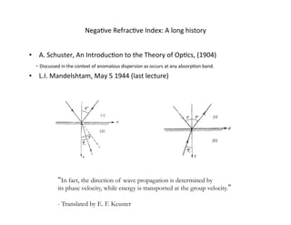 NegaUve	
  RefracUve	
  Index:	
  A	
  long	
  history	
  
•  A.	
  Schuster,	
  An	
  IntroducUon	
  to	
  the	
  Theory	
  of	
  OpUcs,	
  (1904)	
  
	
  	
  	
  	
  -­‐	
  Discussed	
  in	
  the	
  context	
  of	
  anomalous	
  dispersion	
  as	
  occurs	
  at	
  any	
  absorpUon	
  band.	
  
•  L.I.	
  Mandelshtam,	
  May	
  5	
  1944	
  (last	
  lecture)	
  
In fact, the direction of wave propagation is determined by
its phase velocity, while energy is transported at the group velocity.
- Translated by E. F. Keuster
 