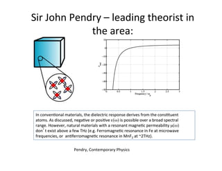Sir	
  John	
  Pendry	
  –	
  leading	
  theorist	
  in	
  
the	
  area:	
  
In	
  convenUonal	
  materials,	
  the	
  dielectric	
  response	
  derives	
  from	
  the	
  consUtuent	
  
atoms.	
  As	
  discussed,	
  negaUve	
  or	
  posiUve	
  ε(ω)	
  is	
  possible	
  over	
  a	
  broad	
  spectral	
  
range.	
  However,	
  natural	
  materials	
  with	
  a	
  resonant	
  magneUc	
  permeability	
  µ(ω)	
  
don t	
  exist	
  above	
  a	
  few	
  THz	
  (e.g.	
  FerromagneUc	
  resonance	
  in	
  Fe	
  at	
  microwave	
  
frequencies,	
  or	
  	
  anUferromagneUc	
  resonance	
  in	
  MnF2	
  at	
  ~2THz).	
  
Pendry,	
  Contemporary	
  Physics	
  
 
