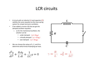 LCR	
  circuits	
  
•  A	
  circuit	
  with	
  an	
  inductor	
  (L)	
  and	
  capacitor	
  (C)	
  
saUsﬁes	
  the	
  same	
  equaUon	
  as	
  the	
  mass	
  spring	
  
system	
  for	
  simple	
  harmonic	
  oscillaUon.	
  
•  If	
  we	
  added	
  a	
  resistor	
  (R)	
  that	
  we	
  get	
  the	
  
damped	
  oscillator	
  equaUon.	
  
–  as	
  for	
  the	
  mechanical	
  oscillator,	
  the	
  
soluUon	
  can	
  be	
  	
  
•  under	
  damped:	
  	
  	
  (	
  γ	
  <	
  	
  2	
  ω0	
  )	
  
•  criUcally	
  damped:	
  	
  (	
  γ	
  	
  =	
  	
  2	
  ω0	
  )	
  	
  
•  over	
  damped:	
  	
  	
  (	
  γ	
  	
  >	
  	
  2	
  ω0	
  )	
  
•  We	
  can	
  choose	
  the	
  values	
  of	
  L,	
  C,	
  and	
  R	
  to	
  
determine	
  which	
  kind	
  of	
  damping	
  we	
  have.	
  
 