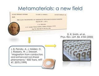 Metamaterials: a new field
J. B. Pendry, A. J. Holden, D.
J. Robbins, W. J. Stewart,
“Magnetism from conductors
and enhanced non-linear
phenomena,” IEEE Trans. MTT
47, 2075 (1999)
D. R. Smith, et al.,
Phys. Rev. Lett. 84, 4184 (2000)
 