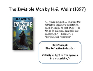 "...  it  was  an  idea  ...  to  lower  the  
refractive  index  of  a  substance,  
solid  or  liquid,  to  that  of  air  — so  
far  as  all  practical  purposes  are  
concerned.” -­-­ Chapter  19  
"Certain  First  Principles"
The Invisible Man by H.G. Wells (1897)
Key	
  Concept:	
  
	
  The	
  Refrac2ve	
  Index	
  à	
  n	
  
	
  
Velocity	
  of	
  light	
  in	
  free	
  space:	
  c	
  
In	
  a	
  material:	
  c/n	
  
	
  
 
