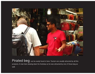 Pirated beg can be easily found in here. Tourism are usually attracted by all this
products. A man here slowing down his footstep as he was attracted by one of those beg as
well.
 
