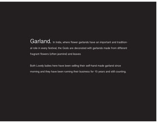 Garland. In India, where flower garlands have an important and tradition-
al role in every festival, the Gods are decorated with garlands made from different
fragrant flowers (often jasmine) and leaves
Both Lovely ladies here have been selling their self-hand made garland since
morning and they have been running their business for 15 years and still counting.
 