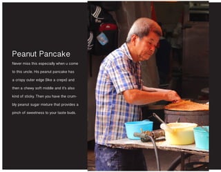 Peanut Pancake
Never miss this especially when u come
to this uncle. His peanut pancake has
a crispy outer edge (like a crepe) and
then a chewy soft middle and it’s also
kind of sticky. Then you have the crum-
bly peanut sugar mixture that provides a
pinch of sweetness to your taste buds.
 