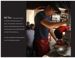 Mr.Teo have been running
his father’s Cendul business for 7
years. The business was that suc-
cess as the businees back then, but
he never give up and still trying hard
to bloom the business up.
He was currently the second genera-
tion of his family’s business.
 