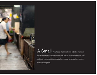 A Small Vegetable stall located in side the narrown
back alley where people named the place ‘‘The Little Market’’. The
stall sells fresh vegetables everyday from monday to sunday from morning
8am to evening 5pm.
 