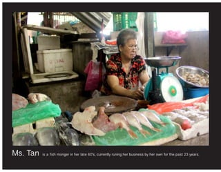 Ms. Tan is a fish monger in her late 60’s, currently runing her business by her own for the past 23 years.
 