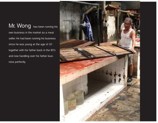 Mr. Wong has been running his
own business in the market as a meat
seller. He had been running his business
since he was young at the age of 20
together with his father back in the 80’s
and now handling over his father busi-
ness perfectly.
 