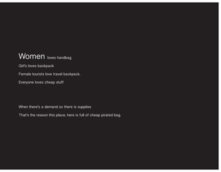 Women loves handbag
Girl’s loves backpack
Female tourists love travel backpack.
Everyone loves cheap stuff
When there’s a demand so there is supplies
That’s the reason this place, here is full of cheap pirated bag.
 