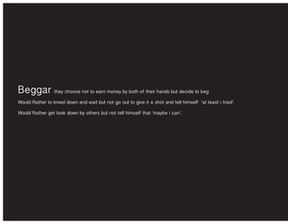 Beggar they choose not to earn money by both of their hands but decide to beg
Would Rather to kneel down and wait but not go out to give it a shot and tell himself ‘at least i tried’.
Would Rather get look down by others but not tell himself that ‘maybe i can’.
 