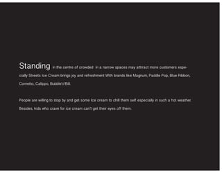 Standing in the centre of crowded in a narrow spaces may attrract more customers espe-
cially Streets Ice Cream brings joy and refreshment With brands like Magnum, Paddle Pop, Blue Ribbon,
Cornetto, Calippo, Bubble’o’Bill.
People are willing to stop by and get some Ice cream to chill them self especially in such a hot weather.
Besides, kids who crave for ice cream can’t get their eyes off them.
 
