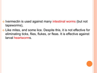  Ivermectin is used against many intestinal worms (but not
tapeworms),
 Like mites, and some lice. Despite this, it is not effective for
eliminating ticks, flies, flukes, or fleas. It is effective against
larval heartworms.
 