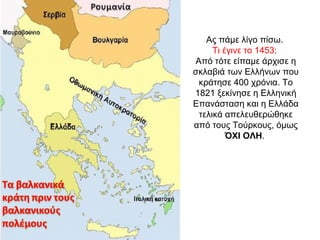 Ας πάμε λίγο πίσω.
Τι έγινε το 1453;
Από τότε είπαμε άρχισε η
σκλαβιά των Ελλήνων που
κράτησε 400 χρόνια. Το
1821 ξεκίνησε η Ελληνική
Επανάσταση και η Ελλάδα
τελικά απελευθερώθηκε
από τους Τούρκους, όμως
ΌΧΙ ΟΛΗ.
 