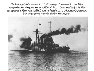 Το θωρηκτό Αβέρωφ και τα άλλα ελληνικά πλοία έδωσαν δύο
ναυμαχίες και νίκησαν και στις δύο. Ο Σουλτάνος κατάλαβε ότι δεν
μπορούσε πλέον να έχει δικό του το Αιγαίο και ο οθωμανικός στόλος
δεν επιχείρησε πια νέα έξοδο στο Αιγαίο.
 