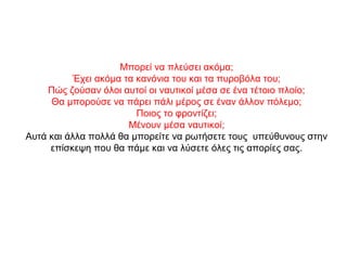 Μπορεί να πλεύσει ακόμα;
Έχει ακόμα τα κανόνια του και τα πυροβόλα του;
Πώς ζούσαν όλοι αυτοί οι ναυτικοί μέσα σε ένα τέτοιο πλοίο;
Θα μπορούσε να πάρει πάλι μέρος σε έναν άλλον πόλεμο;
Ποιος το φροντίζει;
Μένουν μέσα ναυτικοί;
Αυτά και άλλα πολλά θα μπορείτε να ρωτήσετε τους υπεύθυνους στην
επίσκεψη που θα πάμε και να λύσετε όλες τις απορίες σας.
 