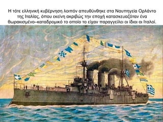 Η τότε ελληνική κυβέρνηση λοιπόν απευθύνθηκε στα Ναυπηγεία Ορλάντο
της Ιταλίας, όπου εκείνη ακριβώς την εποχή κατασκευαζόταν ένα
θωρακισμένο–καταδρομικό το οποίο το είχαν παραγγείλει οι ίδιοι οι Ιταλοί.
 