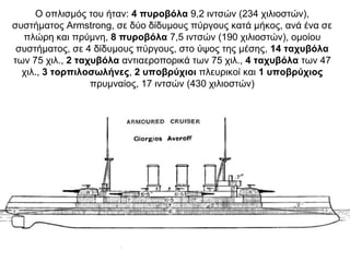 Ο οπλισμός του ήταν: 4 πυροβόλα 9,2 ιντσών (234 χιλιοστών),
συστήματος Armstrong, σε δύο δίδυμους πύργους κατά μήκος, ανά ένα σε
πλώρη και πρύμνη, 8 πυροβόλα 7,5 ιντσών (190 χιλιοστών), ομοίου
συστήματος, σε 4 δίδυμους πύργους, στο ύψος της μέσης, 14 ταχυβόλα
των 75 χιλ., 2 ταχυβόλα αντιαεροπορικά των 75 χιλ., 4 ταχυβόλα των 47
χιλ., 3 τορπιλοσωλήνες, 2 υποβρύχιοι πλευρικοί και 1 υποβρύχιος
πρυμναίος, 17 ιντσών (430 χιλιοστών)
 