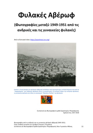 Φωτογραφίες από τις ανδρικές και τις γυναικείες φυλακές Αβέρωφ (1949-1951).
Πηγή: Διεθνής επιτροπή του Ερυθρού Σταυρού / Επιμέλεια:
Συντακτική και Φωτογραφική Ομάδα Εργαστηρίου Πληροφορικής 56ου Γυμνασίου Αθήνας. [1]
Φυλακές Αβέρωφ
(Φωτογραφίες μεταξύ 1949-1951 από τις
ανδρικές και τις γυναικείες φυλακές)
Από το δικτυακό τόπο: https://avarchives.icrc.org/
Εικόνα 1: Γενική άποψη των φυλακών Αβέρωφ (τα βελάκια από αριστερά προς τα δεξιά δείχνουν ένα από τα
¨παραρτήματα¨ των ανδρικών φυλακών (ίσως το μεγαλύτερο), το κεντρικό κτήριο των αντρικών φυλακών,
τις γυναικείες φυλακές και τέλος το νοσοκομείο "Βασιλεύς Παύλος" των φυλακών.
Συντακτική και Φωτογραφική ομάδα Εργαστηρίου Πληροφορικής
Σχολικό έτος: 2017-2018
 