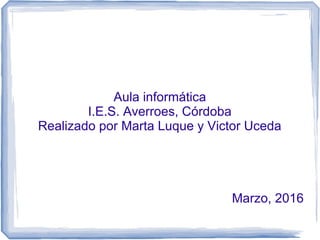 Aula informática
I.E.S. Averroes, Córdoba
Realizado por Marta Luque y Victor Uceda
Marzo, 2016
 
